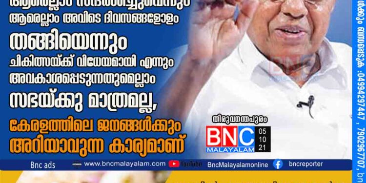 പി.ടി. തോമസിന്റെ അടിയന്തര പ്രമേയത്തിന് മുഖ്യമന്ത്രിയുടെ മറുപടി. ആരെല്ലാം സന്ദര്‍ശിച്ചുവെന്നും ആരെല്ലാം അവിടെ ദിവസങ്ങളോളം തങ്ങിയെന്നും ചികിത്സയ്ക്ക് വിധേയമായി എന്നും അവകാശപ്പെടുന്നതുമെല്ലാം സഭയ്ക്കു മാത്രമല്ല, കേരളത്തിലെ ജനങ്ങള്‍ക്കും അറിയാവുന്ന കാര്യമാണ്.