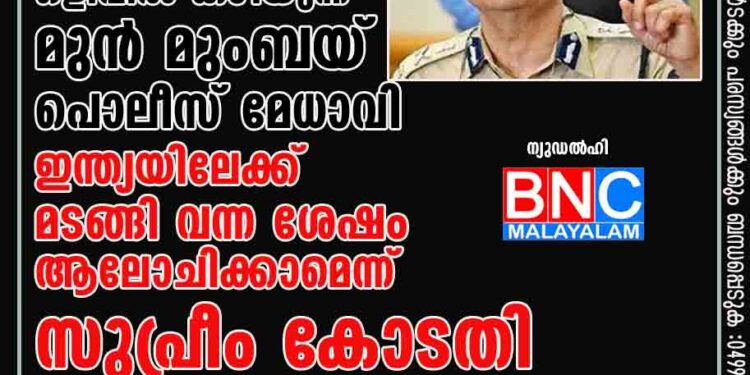 കോടതി സംരക്ഷണം നൽകണമെന്ന് ഒളിവിൽ കഴിയുന്ന മുൻ മുംബയ് പൊലീസ് മേധാവി, ഇന്ത്യയിലേക്ക് മടങ്ങി വന്ന ശേഷം ആലോചിക്കാമെന്ന് സുപ്രീം കോടതി