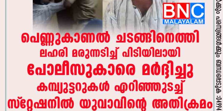 പെണ്ണുകാണല്‍ ചടങ്ങിനെത്തി ലഹരി മരുന്നടിച്ച് പിടിയിലായി; പോലീസുകാരെ മര്‍ദ്ദിച്ചു, കമ്പ്യുട്ടറുകള്‍ എറിഞ്ഞുടച്ച് സ്‌റ്റേഷനില്‍ യുവാവിന്റെ അതിക്രമം