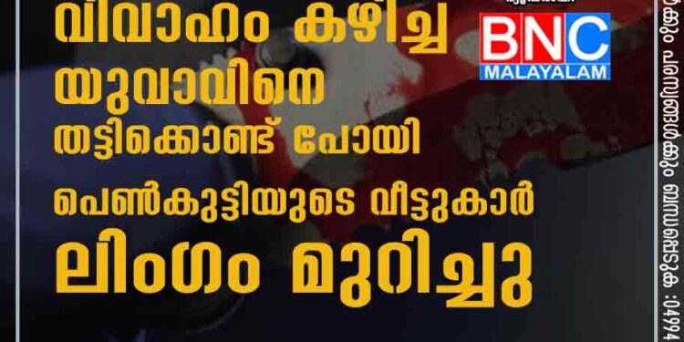 പ്രണയിച്ച് വിവാഹം കഴിച്ച യുവാവിനെ തട്ടിക്കൊണ്ട് പോയി പെൺകുട്ടിയുടെ വീട്ടുകാർ ലിംഗം മുറിച്ചു