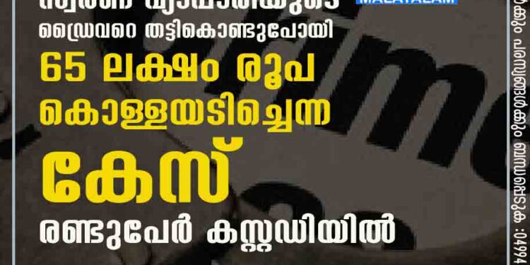 കാസര്‍കോട് സ്വര്‍ണ വ്യാപാരിയുടെ ഡ്രൈവറെ തട്ടികൊണ്ടുപോയി 65 ലക്ഷം രൂപ കൊള്ളയടിച്ചെന്ന കേസ്‌; രണ്ടുപേർ കസ്റ്റഡിയിൽ