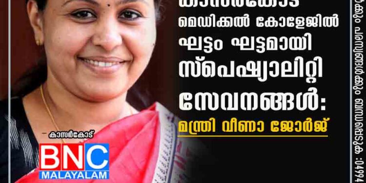 കാസര്‍കോട് മെഡിക്കല്‍ കോളേജില്‍ ഘട്ടം ഘട്ടമായി സ്‌പെഷ്യാലിറ്റി സേവനങ്ങള്‍: മന്ത്രി വീണാ ജോര്‍ജ്