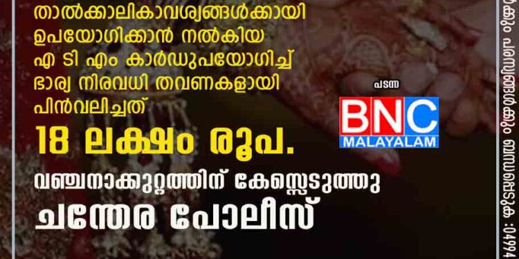 ഭർത്താവ് അറിയാതെ ഭാര്യ മറ്റൊരാളെ വിവാഹം കഴിച്ചു . താൽക്കാലികാവശ്യങ്ങൾക്കായി ഉപയോഗിക്കാൻ നൽകിയ എ ടി എം കാർഡുപയോഗിച്ച് ഭാര്യ നിരവധി തവണകളായി പിൻവലിച്ചത് 18 ലക്ഷം രൂപ.വഞ്ചനാക്കുറ്റത്തിന് കേസ്സെടുത്തു ചന്തേര പോലീസ്