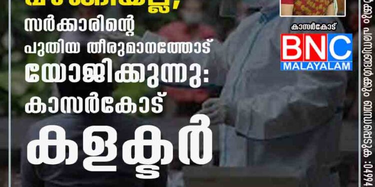 നിയന്ത്രണങ്ങൾ പിൻവലിച്ചത് സമ്മർദത്തിന് വഴങ്ങിയല്ല, സർക്കാരിന്റെ പുതിയ തീരുമാനത്തോട് യോജിക്കുന്നു: കാസർകോട് കളക്ടർ