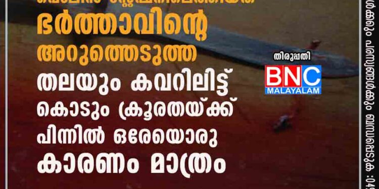 വീട്ടമ്മ പൊലീസ് സ്റ്റേഷനിലെത്തിയത് ഭർത്താവിന്റെ അറുത്തെടുത്ത തലയും കവറിലിട്ട്, കൊടും ക്രൂരതയ്ക്ക് പിന്നിൽ ഒരേയൊരു കാരണം മാത്രം