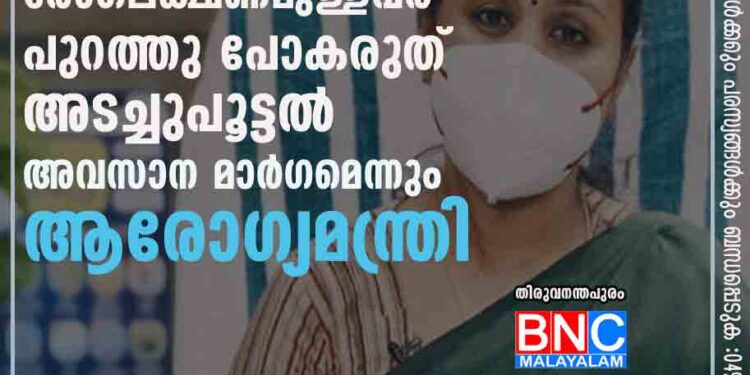 ആശങ്കയും ഭയവും വേണ്ട,​ രോഗലക്ഷണമുള്ളവർ പുറത്തു പോകരുത്; അടച്ചുപൂട്ടൽ അവസാന മാർഗമെന്നും ആരോഗ്യമന്ത്രി