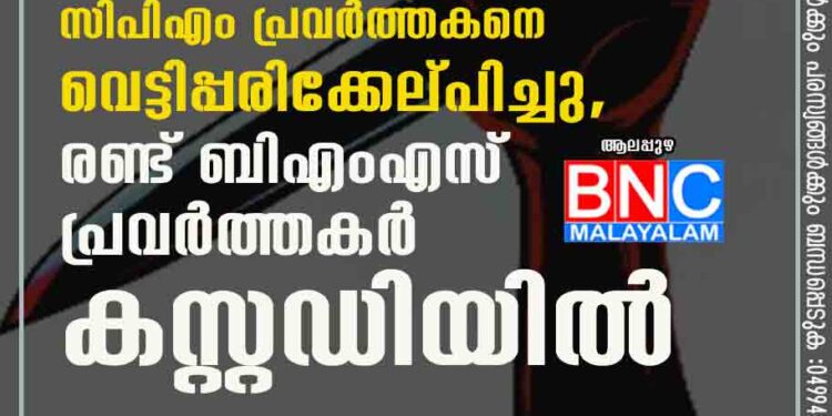 ആലപ്പുഴയിൽ സിപിഎം പ്രവർത്തകനെ വെട്ടിപ്പരിക്കേല്പിച്ചു,​ രണ്ട് ബിഎംഎസ് പ്രവർത്തകർ കസ്റ്റഡിയിൽ