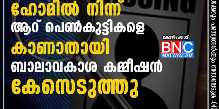 കോഴിക്കോട് ചിൽഡ്രൻസ് ഹോമിൽ നിന്ന് ആറ് പെൺകുട്ടികളെ കാണാതായി; ബാലാവകാശ കമ്മീഷൻ കേസെടുത്തു