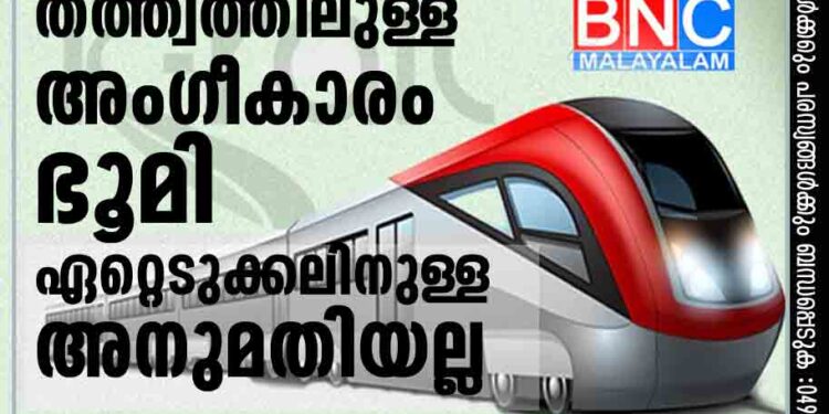 സിൽവർലൈൻ; തത്ത്വത്തിലുള്ള അംഗീകാരം ഭൂമി ഏറ്റെടുക്കലിനുള്ള അനുമതിയല്ല