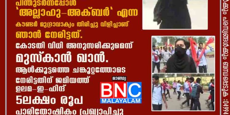 നൂറുകണക്കിന് വിദ്യാർത്ഥികൾ "ജയ് ശ്രീറാം" മുദ്രാവാക്യം വിളിച്ച് പിന്തുടർന്നപ്പോൾ "അല്ലാഹു-അക്ബർ" എന്ന കൗണ്ടർ മുദ്രാവാക്യം തിരിച്ചു വിളിച്ചാണ് ഞാൻ നേരിട്ടത്. കോടതി വിധി അനുസരിക്കുമെന്ന് മുസ്‌കാൻ ഖാൻ.ആൾക്കൂട്ടത്തെ ചങ്കൂറ്റത്തോടെ നേരിട്ടതിന് ജമിയത്ത് ഉലമ-ഇ-ഹിന്ദ് 5 ലക്ഷം രൂപ പാരിതോഷികം പ്രഖ്യാപിച്ചു .