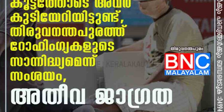 ബംഗ്ളാദേശിൽ നിന്ന് വ്യാജമേൽവിലാസത്തിൽ കൂട്ടത്തോടെ അവർ കുടിയേറിയിട്ടുണ്ട്, തിരുവനന്തപുരത്ത് റോഹിംഗ്യകളുടെ സാന്നിദ്ധ്യമെന്ന് സംശയം, അതീവ ജാഗ്രത