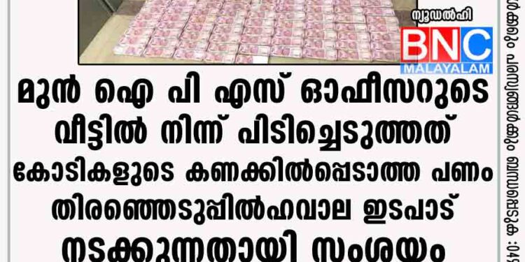 മുൻ ഐ പി എസ് ഓഫീസറുടെ വീട്ടിൽ നിന്ന് പിടിച്ചെടുത്തത് കോടികളുടെ കണക്കിൽപ്പെടാത്ത പണം; തിരഞ്ഞെടുപ്പിൽ ഹവാല ഇടപാട് നടക്കുന്നതായി സംശയം