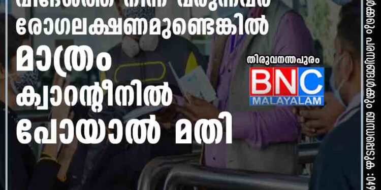 വിദേശത്ത് നിന്ന് വ രുന്നവര്‍ രോഗലക്ഷണമുണ്ടെങ്കില്‍ മാത്രം ക്വാറന്റീനില്‍ പോയാല്‍ മതി