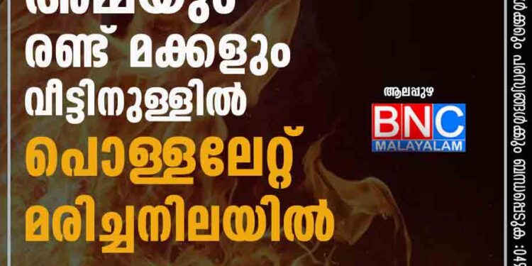 ആലപ്പുഴയില്‍ അമ്മയും രണ്ട് മക്കളും വീട്ടിനുള്ളില്‍ പൊള്ളലേറ്റ് മരിച്ചനിലയില്‍