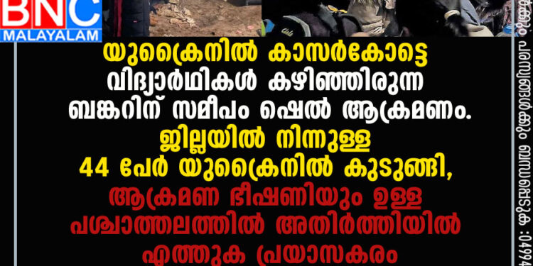 യുക്രൈനില്‍ കാസര്‍കോട്ടെ വിദ്യാര്‍ഥികള്‍ കഴിഞ്ഞിരുന്ന ബങ്കറിന് സമീപം ഷെല്‍ ആക്രമണം.