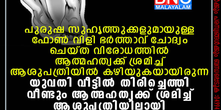 പുരുഷ സുഹൃത്തുക്കളുമായുള്ള ഫോണ്‍ വിളി ഭര്‍ത്താവ് ചോദ്യം ചെയ്ത വിരോധത്തില്‍ ആത്മഹത്യക്ക് ശ്രമിച്ച് ആശുപത്രിയില്‍ കഴിയുകയായിരുന്ന യുവതി വീട്ടില്‍ തിരിച്ചെത്തി വീണ്ടും ആത്മഹത്യക്ക് ശ്രമിച്ച് ആശുപത്രിയിലായി