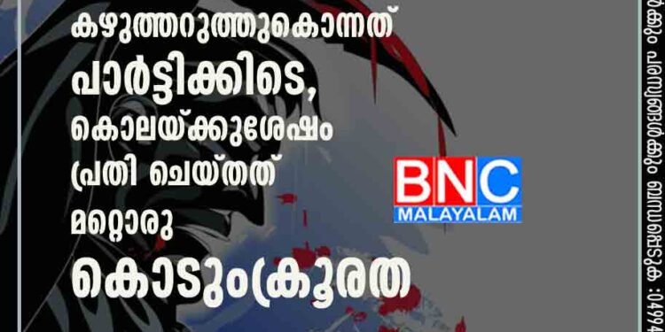 കാമുകിയുടെ പിതാവിനെ കഴുത്തറുത്തുകൊന്നത് പാർട്ടിക്കിടെ, കൊലയ്ക്കുശേഷം പ്രതി ചെയ്തത് മറ്റൊരു കൊടുംക്രൂരത