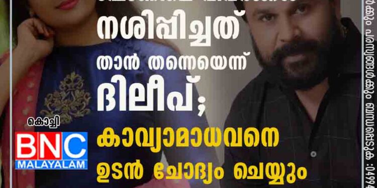 ഫോണിലെ വിവരങ്ങൾ നശിപ്പിച്ചത് താൻ തന്നെയെന്ന് ദിലീപ്; കാവ്യാമാധവനെ ഉടൻ ചോദ്യം ചെയ്യും