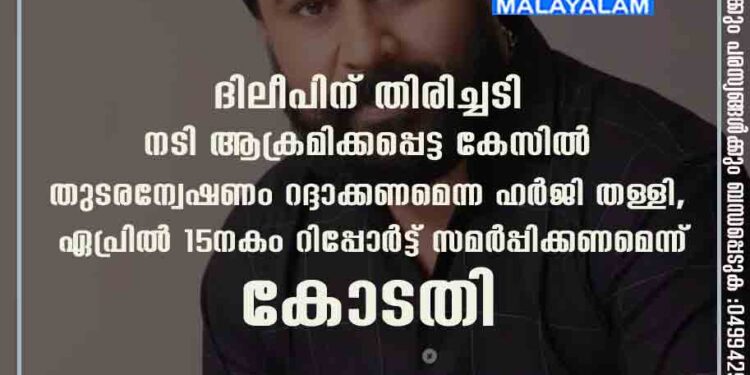 ദിലീപിന് തിരിച്ചടി: നടി ആക്രമിക്കപ്പെട്ട കേസിൽ തുടരന്വേഷണം റദ്ദാക്കണമെന്ന ഹർജി തള്ളി, ഏപ്രിൽ 15നകം റിപ്പോർട്ട് സമർപ്പിക്കണമെന്ന് കോടതി