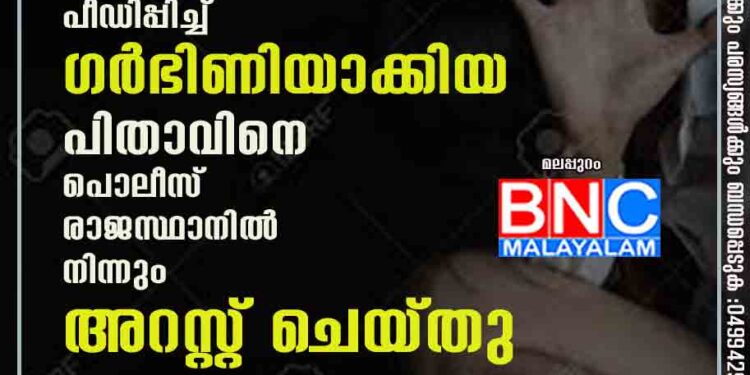 മലപ്പുറത്ത് സ്വന്തം മകളെ പീഡിപ്പിച്ച് ഗർഭിണിയാക്കിയ പിതാവിനെ പൊലീസ് രാജസ്ഥാനിൽ നിന്നും അറസ്റ്റ് ചെയ്തു