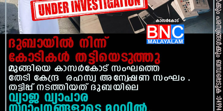 ദുബായിൽ നിന്ന് കോടികൾ തട്ടിയെടുത്തു മുങ്ങിയെ കാസർകോട് സംഘത്തെ തേടി കേന്ദ്ര രഹസ്യ അന്വേഷണ സംഘം . തട്ടിപ്പ് നടത്തിയത് ദുബയിലെ വ്യാജ വ്യാപാര സ്ഥാപനങ്ങളുടെ മറവിൽ.