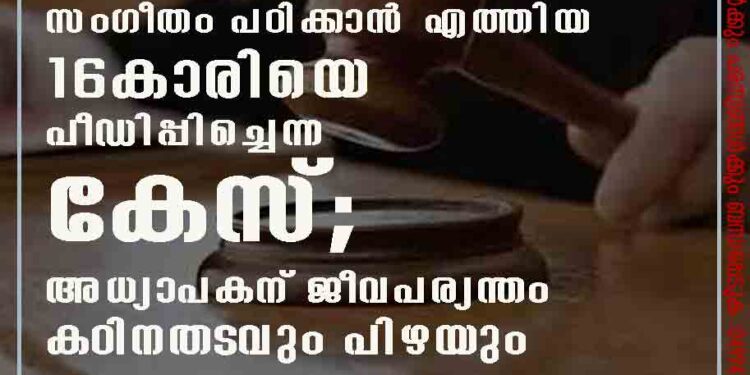 സംഗീതം പഠിക്കാന്‍ എത്തിയ 16കാരിയെ പീഡിപ്പിച്ചെന്ന കേസ്; അധ്യാപകന് ജീവപര്യന്തം കഠിനതടവും പിഴയും