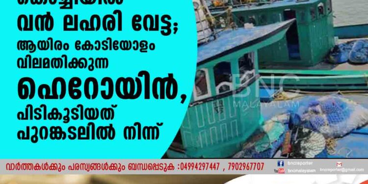 കൊച്ചിയില്‍ വന്‍ ലഹരി വേട്ട; ആയിരം കോടിയോളം വിലമതിക്കുന്ന ഹെറോയിന്‍,പിടികൂടിയത് പുറങ്കടലില്‍ നിന്ന്