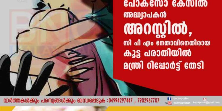 പോക്സോ കേസിൽ അദ്ധ്യാപകൻ അറസ്റ്റിൽ, സി പി എം നേതാവിനെതിരായ കൂട്ട പരാതിയിൽ മന്ത്രി റിപ്പോർട്ട് തേടി