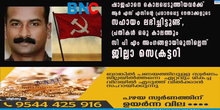 ഷാജഹാനെ കൊലപ്പെടുത്തിയവർക്ക് ആർ എസ് എസിന്റെ പ്രധാനപ്പെട്ട നേതാക്കളുടെ സഹായം ലഭിച്ചിട്ടുണ്ട്, പ്രതികൾ ഒരു കാലത്തും സി പി എം അംഗങ്ങളായിരുന്നില്ലെന്ന് ജില്ലാ സെക്രട്ടറി