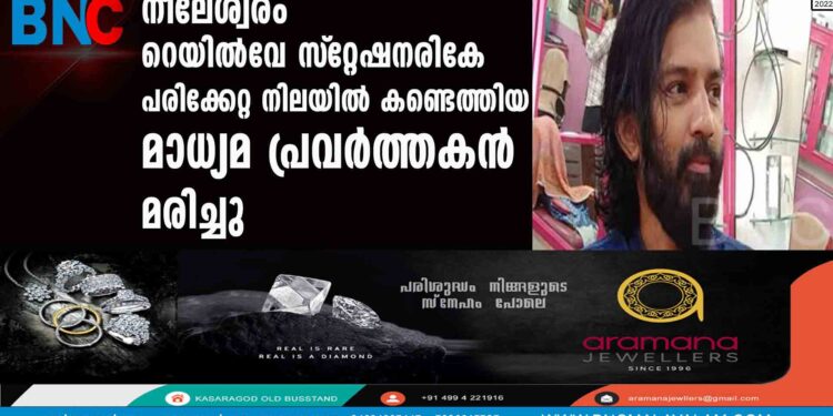 നീലേശ്വരം റെയില്‍വേ സ്‌റ്റേഷനരികേ പരിക്കേറ്റ നിലയില്‍ കണ്ടെത്തിയ മാധ്യമ പ്രവര്‍ത്തകന്‍ മരിച്ചു