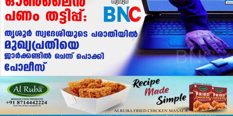 ഓൺലൈൻ പണം തട്ടിപ്പ് : തൃശൂർ സ്വദേശിയുടെ പരാതിയിൽ മുഖ്യപ്രതിയെ ജാർക്കണ്ടിൽ ചെന്ന് പൊക്കി പോലീസ്