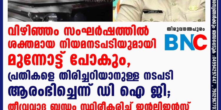 വിഴിഞ്ഞം സംഘർഷത്തിൽ ശക്തമായ നിയമനടപടിയുമായി മുന്നോട്ട് പോകും, പ്രതികളെ തിരിച്ചറിയാനുള്ള നടപടി ആരംഭിച്ചെന്ന് ഡി ഐ ജി; തീവ്രവാദ ബന്ധം സ്ഥിരീകരിച്ച് ഇന്റലിജൻസ്