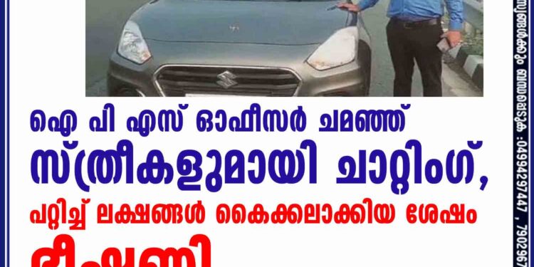 ഐ പി എസ് ഓഫീസർ ചമഞ്ഞ് സ്ത്രീകളുമായി ചാറ്റിംഗ്, പറ്റിച്ച് ലക്ഷങ്ങൾ കൈക്കലാക്കിയ ശേഷം ഭീഷണി