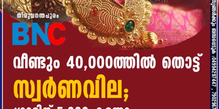 വീണ്ടും 40,000 ത്തിൽ തൊട്ട് സ്വർണവില; ഗ്രാമിന് 5,000 കടന്നു