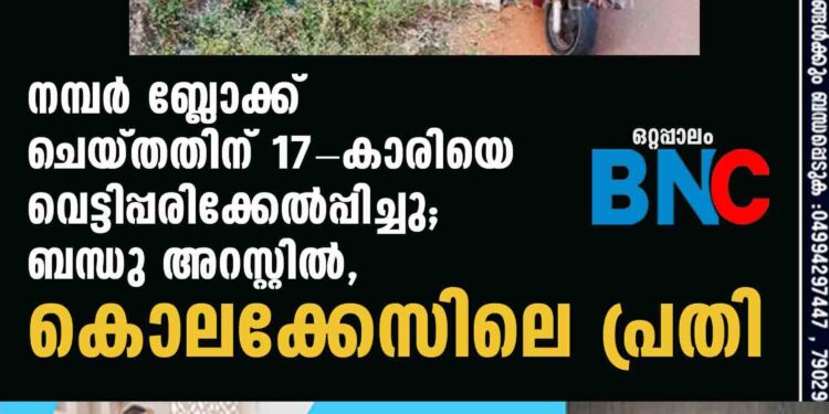 നമ്പര്‍ ബ്ലോക്ക് ചെയ്തതിന് 17-കാരിയെ വെട്ടിപ്പരിക്കേല്‍പ്പിച്ചു;ബന്ധു അറസ്റ്റില്‍,കൊലക്കേസിലെ പ്രതി