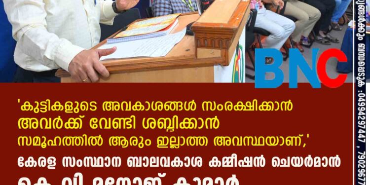 കുട്ടികളുടെ അവകാശങ്ങള്‍ സംരക്ഷിക്കാന്‍ അവര്‍ക്ക് വേണ്ടി ശബ്ദിക്കാന്‍ സമൂഹത്തില്‍ ആരും ഇല്ലാത്ത അവസ്ഥയാണ് ,കേരള സംസ്ഥാന ബാലവകാശ കമ്മീഷന്‍ ചെയര്‍മാന്‍ കെ വി മനോജ് കുമാര്‍