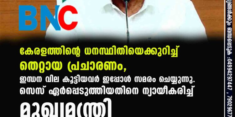 കേരളത്തിന്റെ ധനസ്ഥിതിയെക്കുറിച്ച് തെറ്റായ പ്രചാരണം,​ ഇന്ധന വില കൂട്ടിയവർ ഇപ്പോൾ സമരം ചെയ്യുന്നു. സെസ് ഏർപ്പെടുത്തിയതിനെ ന്യായീകരിച്ച് മുഖ്യമന്ത്രി