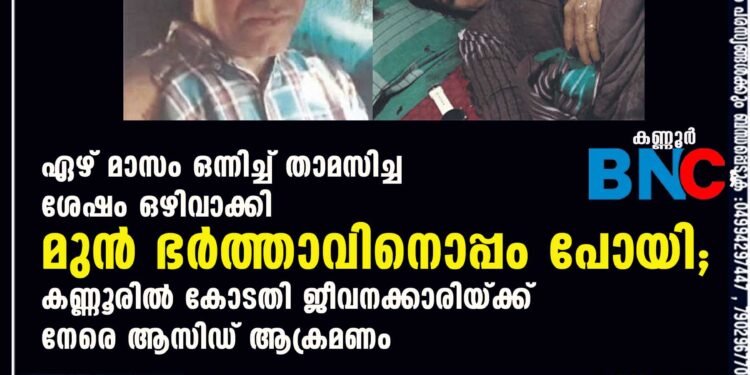 ഏഴ് മാസം ഒന്നിച്ച് താമസിച്ച ശേഷം ഒഴിവാക്കി മുൻ ഭർത്താവിനൊപ്പം പോയി; കണ്ണൂരിൽ കോടതി ജീവനക്കാരിയ്ക്ക് നേരെ ആസിഡ് ആക്രമണം