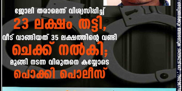 ജോലി തരാമെന്ന് വിശ്വസിപ്പിച്ച് 23 ലക്ഷം തട്ടി, വീട് വാങ്ങിയത് 35 ലക്ഷത്തിന്റെ വണ്ടി ചെക്ക് നൽകി; മുങ്ങി നടന്ന വിരുതനെ കയ്യോടെ പൊക്കി പൊലീസ്