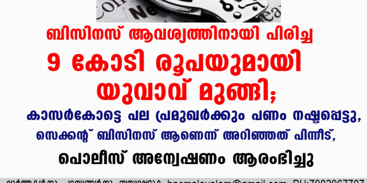 ബിസിനസ് ആവശ്യത്തിനായി പിരിച്ച 9 കോടി രൂപയുമായി യുവാവ് മുങ്ങി; കാസർകോട്ടെ പല പ്രമുഖർക്കും പണം നഷ്ടപ്പെട്ടു, സെക്കൻ്റ് ബിസിനസ് ആണെന്ന് അറിഞ്ഞത് പിന്നീട്, പൊലീസ് അന്വേഷണം ആരംഭിച്ചു