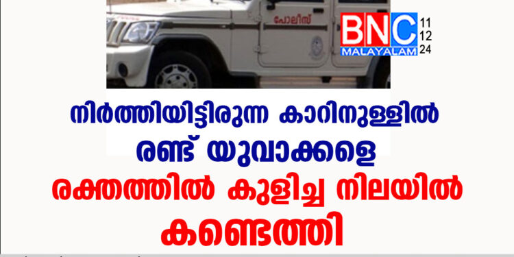 നിർത്തിയിട്ടിരുന്ന കാറിനുള്ളിൽ രണ്ട് യുവാക്കളെ രക്തത്തിൽ കുളിച്ച നിലയിൽ കണ്ടെത്തി