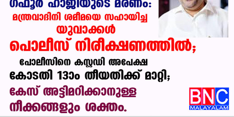 ഗഫൂർ ഹാജിയുടെ മരണം: മന്ത്രവാദിനി ശമീമയെ സഹായിച്ച യുവാക്കൾ പൊലീസ് നിരീക്ഷണത്തിൽ;പോലീസിനെ കസ്റ്റഡി അപേക്ഷ കോടതി 13ാം തീയതിക്ക് മാറ്റി; കേസ് അട്ടിമറിക്കാനുള്ള നീക്കങ്ങളും ശക്തം.